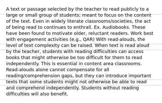 A text or passage selected by the teacher to read publicly to a large or small group of students; meant to focus on the content of the text. Even in widely literate classrooms/societies, the act of being read to continues to enthrall. Ex. Audiobooks. These have been found to motivate older, reluctant readers. Work best with engagement activities (e.g., QAR) With read-alouds, the level of text complexity can be raised. When text is read aloud by the teacher, students with reading difficulties can access books that might otherwise be too difficult for them to read independently. This is essential in content area classrooms. Read-alouds alone cannot compensate for all reading/comprehension gaps, but they can introduce important texts that some students might not otherwise be able to read and comprehend independently. Students without reading difficulties will also benefit.