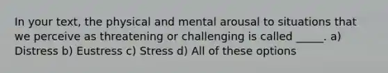 In your text, the physical and mental arousal to situations that we perceive as threatening or challenging is called _____. a) Distress b) Eustress c) Stress d) All of these options