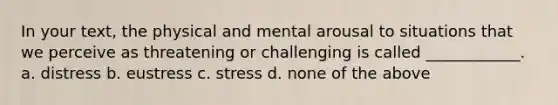 In your text, the physical and mental arousal to situations that we perceive as threatening or challenging is called ____________. a. distress b. eustress c. stress d. none of the above