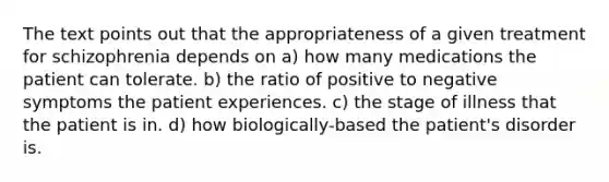 The text points out that the appropriateness of a given treatment for schizophrenia depends on a) how many medications the patient can tolerate. b) the ratio of positive to negative symptoms the patient experiences. c) the stage of illness that the patient is in. d) how biologically-based the patient's disorder is.