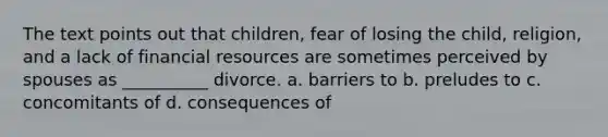 The text points out that children, fear of losing the child, religion, and a lack of financial resources are sometimes perceived by spouses as __________ divorce. a. barriers to b. preludes to c. concomitants of d. consequences of