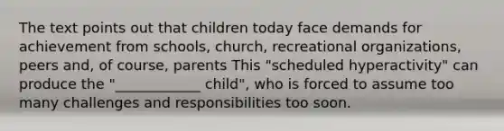 The text points out that children today face demands for achievement from schools, church, recreational organizations, peers and, of course, parents This "scheduled hyperactivity" can produce the "____________ child", who is forced to assume too many challenges and responsibilities too soon.