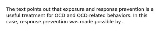 The text points out that exposure and response prevention is a useful treatment for OCD and OCD-related behaviors. In this case, response prevention was made possible by...