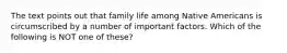 The text points out that family life among Native Americans is circumscribed by a number of important factors. Which of the following is NOT one of these?