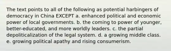 The text points to all of the following as potential harbingers of democracy in China EXCEPT a. enhanced political and economic power of local governments. b. the coming to power of younger, better-educated, and more worldly leaders. c. the partial depoliticalization of the legal system. d. a growing middle class. e. growing political apathy and rising consumerism.