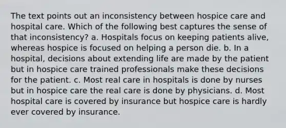 The text points out an inconsistency between hospice care and hospital care. Which of the following best captures the sense of that inconsistency? a. Hospitals focus on keeping patients alive, whereas hospice is focused on helping a person die. b. In a hospital, decisions about extending life are made by the patient but in hospice care trained professionals make these decisions for the patient. c. Most real care in hospitals is done by nurses but in hospice care the real care is done by physicians. d. Most hospital care is covered by insurance but hospice care is hardly ever covered by insurance.