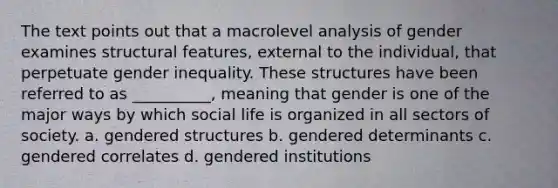 The text points out that a macrolevel analysis of gender examines structural features, external to the individual, that perpetuate gender inequality. These structures have been referred to as __________, meaning that gender is one of the major ways by which social life is organized in all sectors of society. a. gendered structures b. gendered determinants c. gendered correlates d. gendered institutions