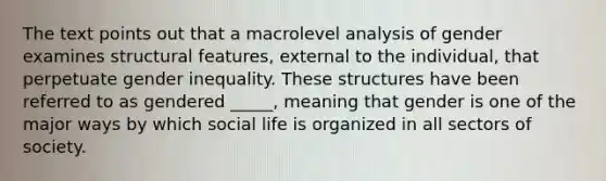 The text points out that a macrolevel analysis of gender examines structural features, external to the individual, that perpetuate gender inequality. These structures have been referred to as gendered _____, meaning that gender is one of the major ways by which social life is organized in all sectors of society.