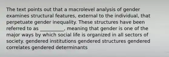 The text points out that a macrolevel analysis of gender examines structural features, external to the individual, that perpetuate gender inequality. These structures have been referred to as __________, meaning that gender is one of the major ways by which social life is organized in all sectors of society. gendered institutions gendered structures gendered correlates gendered determinants