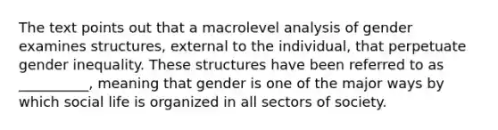 The text points out that a macrolevel analysis of gender examines structures, external to the individual, that perpetuate gender inequality. These structures have been referred to as __________, meaning that gender is one of the major ways by which social life is organized in all sectors of society.