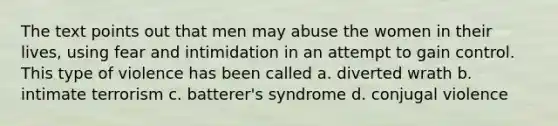 The text points out that men may abuse the women in their lives, using fear and intimidation in an attempt to gain control. This type of violence has been called a. diverted wrath b. intimate terrorism c. batterer's syndrome d. conjugal violence