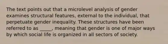 The text points out that a microlevel analysis of gender examines structural features, external to the individual, that perpetuate gender inequality. These structures have been referred to as _____, meaning that gender is one of major ways by which social life is organized in all sectors of society.