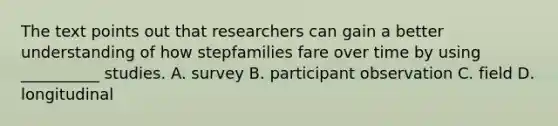 The text points out that researchers can gain a better understanding of how stepfamilies fare over time by using __________ studies. A. survey B. participant observation C. field D. longitudinal