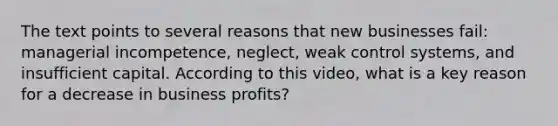 The text points to several reasons that new businesses fail: managerial incompetence, neglect, weak control systems, and insufficient capital. According to this video, what is a key reason for a decrease in business profits?