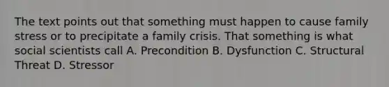 The text points out that something must happen to cause family stress or to precipitate a family crisis. That something is what social scientists call A. Precondition B. Dysfunction C. Structural Threat D. Stressor