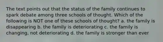 The text points out that the status of the family continues to spark debate among three schools of thought. Which of the following is NOT one of these schools of thought? a. the family is disappearing b. the family is deteriorating c. the family is changing, not deteriorating d. the family is stronger than ever