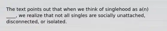 The text points out that when we think of singlehood as a(n) ____, we realize that not all singles are socially unattached, disconnected, or isolated.