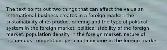 The text points out two things that can affect the value an international business creates in a foreign market: the sustainability of its product offering and the type of political system in the foreign market. political stability of the foreign market. population density in the foreign market. nature of indigenous competition. per capita income in the foreign market.