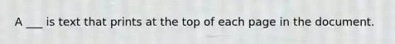 A ___ is text that prints at the top of each page in the document.