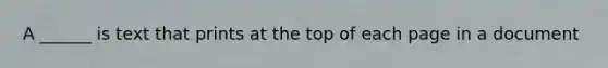 A ______ is text that prints at the top of each page in a document