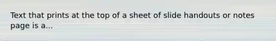 Text that prints at the top of a sheet of slide handouts or notes page is a...