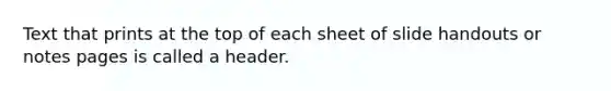 Text that prints at the top of each sheet of slide handouts or notes pages is called a header.