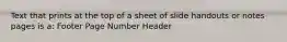 Text that prints at the top of a sheet of slide handouts or notes pages is a: Footer Page Number Header