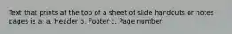 Text that prints at the top of a sheet of slide handouts or notes pages is a: a. Header b. Footer c. Page number