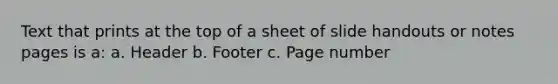 Text that prints at the top of a sheet of slide handouts or notes pages is a: a. Header b. Footer c. Page number