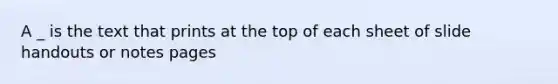 A _ is the text that prints at the top of each sheet of slide handouts or notes pages