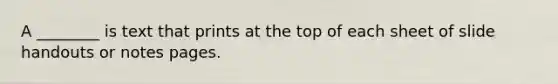 A ________ is text that prints at the top of each sheet of slide handouts or notes pages.
