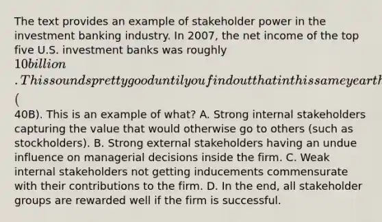 The text provides an example of stakeholder power in the investment banking industry. In 2007, the net income of the top five U.S. investment banks was roughly 10 billion. This sounds pretty good until you find out that in this same year the salary and bonuses paid to their employees was FOUR times that amount (40B). This is an example of what? A. Strong internal stakeholders capturing the value that would otherwise go to others (such as stockholders). B. Strong external stakeholders having an undue influence on managerial decisions inside the firm. C. Weak internal stakeholders not getting inducements commensurate with their contributions to the firm. D. In the end, all stakeholder groups are rewarded well if the firm is successful.