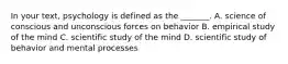 In your text, psychology is defined as the _______. A. science of conscious and unconscious forces on behavior B. empirical study of the mind C. scientific study of the mind D. scientific study of behavior and mental processes