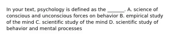 In your text, psychology is defined as the _______. A. science of conscious and unconscious forces on behavior B. empirical study of the mind C. scientific study of the mind D. scientific study of behavior and mental processes