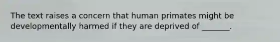 The text raises a concern that human primates might be developmentally harmed if they are deprived of _______.