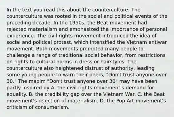 In the text you read this about the counterculture: The counterculture was rooted in the social and political events of the preceding decade. In the 1950s, the Beat movement had rejected materialism and emphasized the importance of personal experience. The civil rights movement introduced the idea of social and political protest, which intensified the Vietnam antiwar movement. Both movements prompted many people to challenge a range of traditional social behavior, from restrictions on rights to cultural norms in dress or hairstyles. The counterculture also heightened distrust of authority, leading some young people to warn their peers, "Don't trust anyone over 30." The maxim "Don't trust anyone over 30" may have been partly inspired by A. the civil rights movement's demand for equality. B. the credibility gap over the Vietnam War. C. the Beat movement's rejection of materialism. D. the Pop Art movement's criticism of consumerism.