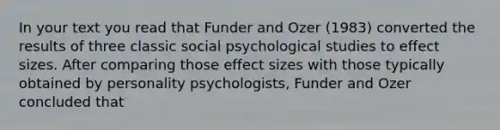 In your text you read that Funder and Ozer (1983) converted the results of three classic social psychological studies to effect sizes. After comparing those effect sizes with those typically obtained by personality psychologists, Funder and Ozer concluded that