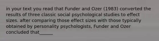 in your text you read that Funder and Ozer (1983) converted the results of three classic social psychological studies to effect sizes. after comparing those effect sizes with those typically obtained by personality psychologists, Funder and Ozer concluded that______