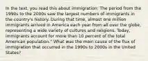 In the text, you read this about immigration: The period from the 1990s to the 2000s saw the largest numbers of immigrants in the country's history. During that time, almost one million immigrants arrived in America each year from all over the globe, representing a wide variety of cultures and religions. Today, immigrants account for more than 10 percent of the total American population." What was the main cause of the flux of immigration that occurred in the 1990s to 2000s in the United States?