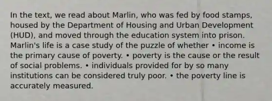 In the text, we read about Marlin, who was fed by food stamps, housed by the Department of Housing and Urban Development (HUD), and moved through the education system into prison. Marlin's life is a case study of the puzzle of whether • income is the primary cause of poverty. • poverty is the cause or the result of social problems. • individuals provided for by so many institutions can be considered truly poor. • the poverty line is accurately measured.