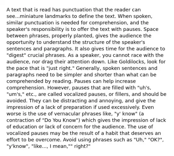 A text that is read has punctuation that the reader can see...miniature landmarks to define the text. When spoken, similar punctuation is needed for comprehension, and the speaker's responsibility is to offer the text with pauses. Space between phrases, properly planted, gives the audience the opportunity to understand the structure of the speaker's sentences and paragraphs. It also gives time for the audience to "digest" crucial phrases. As a speaker, you cannot race with the audience, nor drag their attention down. Like Goldilocks, look for the pace that is "just right." Generally, spoken sentences and paragraphs need to be simpler and shorter than what can be comprehended by reading. Pauses can help increase comprehension. However, pauses that are filled with "uh's, "um's," etc., are called vocalized pauses, or fillers, and should be avoided. They can be distracting and annoying, and give the impression of a lack of preparation if used excessively. Even worse is the use of vernacular phrases like, "y' know" (a contraction of "Do You Know") which gives the impression of lack of education or lack of concern for the audience. The use of vocalized pauses may be the result of a habit that deserves an effort to be overcome. Avoid using phrases such as "Uh," "OK?", "y'know", "like..., I mean,"" right?"