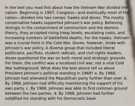 In the text you read this about how the Vietnam War divided the nation: Beginning in 1967, Congress—and eventually most of the nation—divided into two camps: hawks and doves. The mostly conservative hawks supported Johnson's war policy. Believing strongly in the containment of communism and the domino theory, they accepted rising troop levels, escalating costs, and increasing numbers of battlefield deaths. For the hawks, Vietnam was a crucial front in the Cold War. Doves, however, broke with Johnson's war policy. A diverse group that included liberal politicians, pacifists, student radicals, and civil rights leaders, doves questioned the war on both moral and strategic grounds. For them, the conflict was a localized civil war, not a vital Cold War battleground. What does the text above tell us about President Johnson's political standing in 1968? a. By 1968, Johnson had alienated the Republican party further than ever. b. By 1968, Johnson had difficulty maintaining the support of his own party. c. By 1968, Johnson was able to find common ground between the two parties. d. By 1968, Johnson had further solidified his standing with his Democratic base