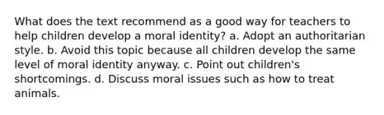 What does the text recommend as a good way for teachers to help children develop a moral identity? a. Adopt an authoritarian style. b. Avoid this topic because all children develop the same level of moral identity anyway. c. Point out children's shortcomings. d. Discuss moral issues such as how to treat animals.