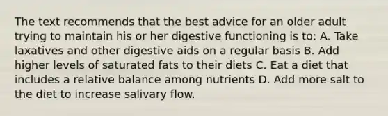 The text recommends that the best advice for an older adult trying to maintain his or her digestive functioning is to: A. Take laxatives and other digestive aids on a regular basis B. Add higher levels of saturated fats to their diets C. Eat a diet that includes a relative balance among nutrients D. Add more salt to the diet to increase salivary flow.