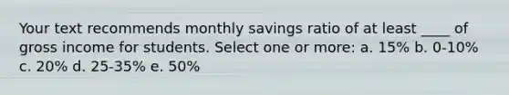 Your text recommends monthly savings ratio of at least ____ of gross income for students. Select one or more: a. 15% b. 0-10% c. 20% d. 25-35% e. 50%