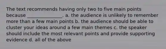 The text recommends having only two to five main points because _______________. a. the audience is unlikely to remember more than a few main points b. the audience should be able to cluster your ideas around a few main themes c. the speaker should include the most relevant points and provide supporting evidence d. all of the above