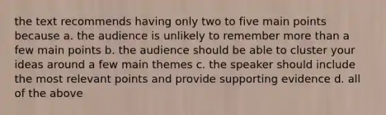 the text recommends having only two to five main points because a. the audience is unlikely to remember more than a few main points b. the audience should be able to cluster your ideas around a few main themes c. the speaker should include the most relevant points and provide supporting evidence d. all of the above