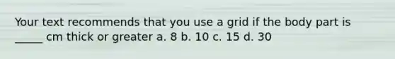 Your text recommends that you use a grid if the body part is _____ cm thick or greater a. 8 b. 10 c. 15 d. 30