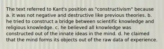 The text referred to Kant's position as "constructivism" because a. it was not negative and destructive like previous theories. b. he tried to construct a bridge between scientific knowledge and religious knowledge. c. he believed all knowledge was constructed out of the innate ideas in the mind. d. he claimed that the mind forms its objects out of the raw data of experience.