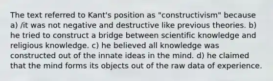 The text referred to Kant's position as "constructivism" because a) /it was not negative and destructive like previous theories. b) he tried to construct a bridge between scientific knowledge and religious knowledge. c) he believed all knowledge was constructed out of the innate ideas in the mind. d) he claimed that the mind forms its objects out of the raw data of experience.